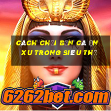 cách chơi bắn cá ăn xu trong siêu thị