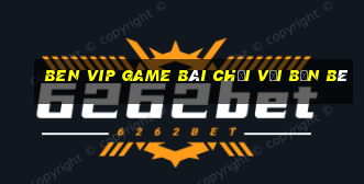 Ben Vip Game Bài Chơi Với Bạn Bè