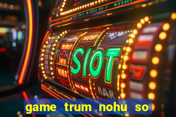 game trum nohu so mot chau a