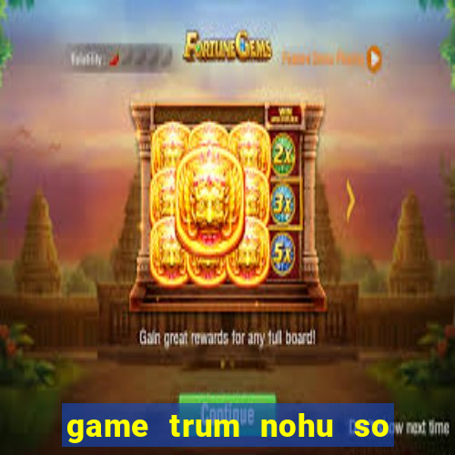 game trum nohu so mot chau a