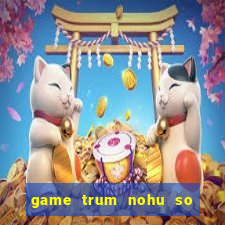 game trum nohu so mot chau a