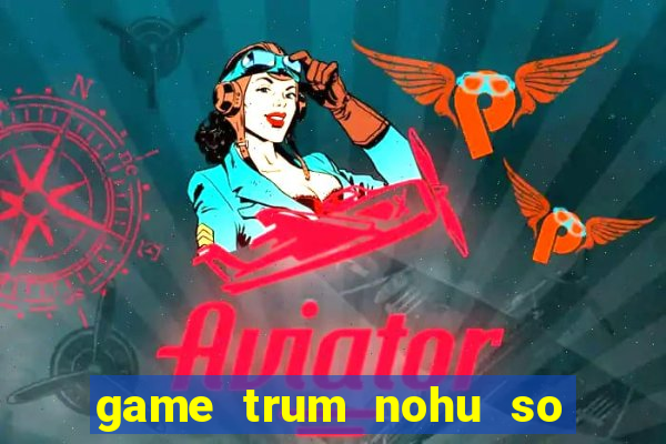 game trum nohu so mot chau a