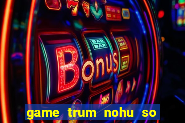 game trum nohu so mot chau a