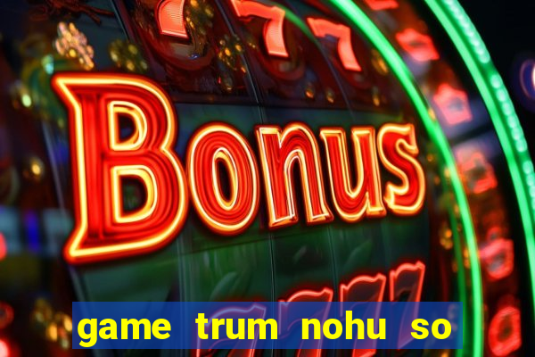 game trum nohu so mot chau a