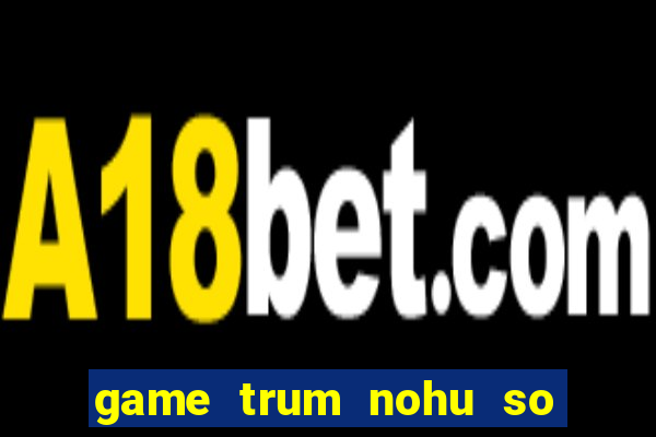 game trum nohu so mot chau a