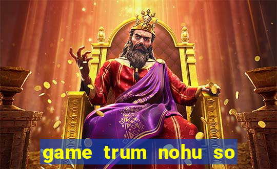 game trum nohu so mot chau a