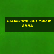 blackpink bet you wanna