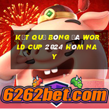 kết quả bóng đá world cup 2024 hôm nay